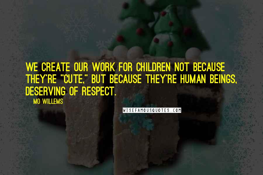 Mo Willems Quotes: We create our work for children not because they're "cute," but because they're human beings, deserving of respect.