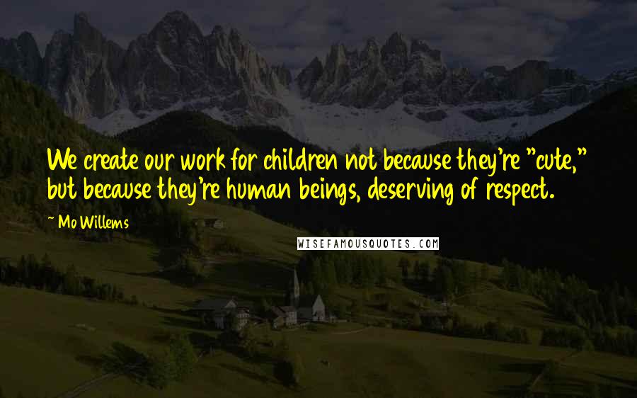 Mo Willems Quotes: We create our work for children not because they're "cute," but because they're human beings, deserving of respect.