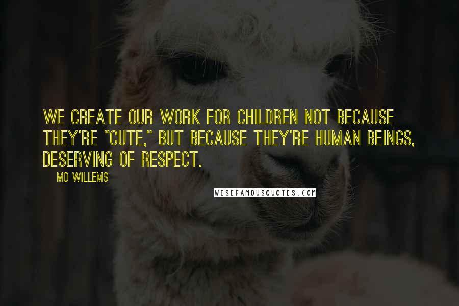 Mo Willems Quotes: We create our work for children not because they're "cute," but because they're human beings, deserving of respect.