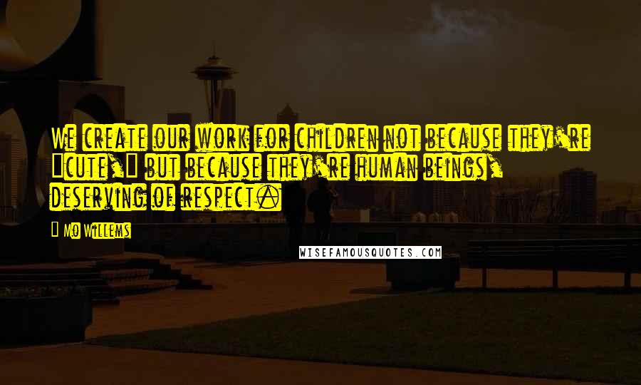 Mo Willems Quotes: We create our work for children not because they're "cute," but because they're human beings, deserving of respect.