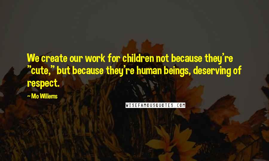 Mo Willems Quotes: We create our work for children not because they're "cute," but because they're human beings, deserving of respect.