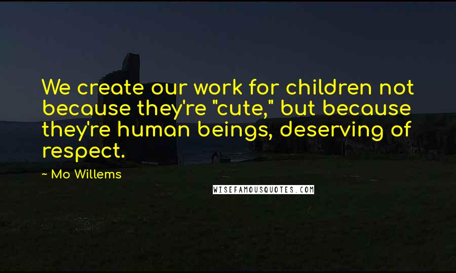 Mo Willems Quotes: We create our work for children not because they're "cute," but because they're human beings, deserving of respect.