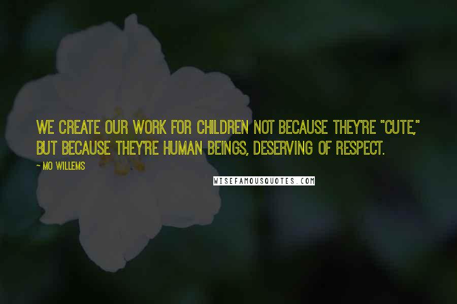 Mo Willems Quotes: We create our work for children not because they're "cute," but because they're human beings, deserving of respect.