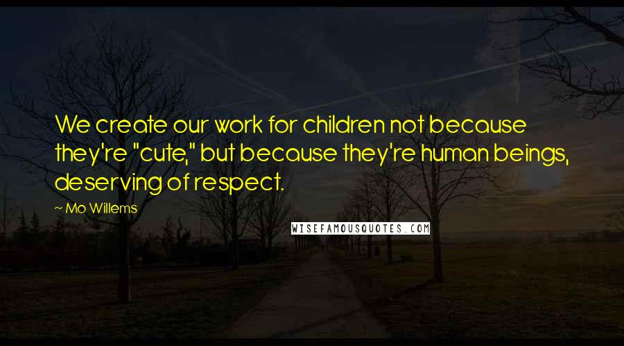 Mo Willems Quotes: We create our work for children not because they're "cute," but because they're human beings, deserving of respect.