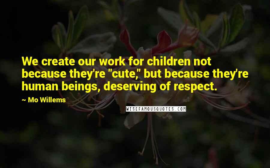 Mo Willems Quotes: We create our work for children not because they're "cute," but because they're human beings, deserving of respect.