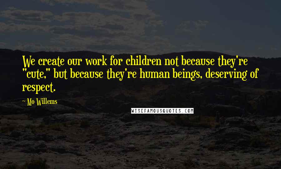 Mo Willems Quotes: We create our work for children not because they're "cute," but because they're human beings, deserving of respect.