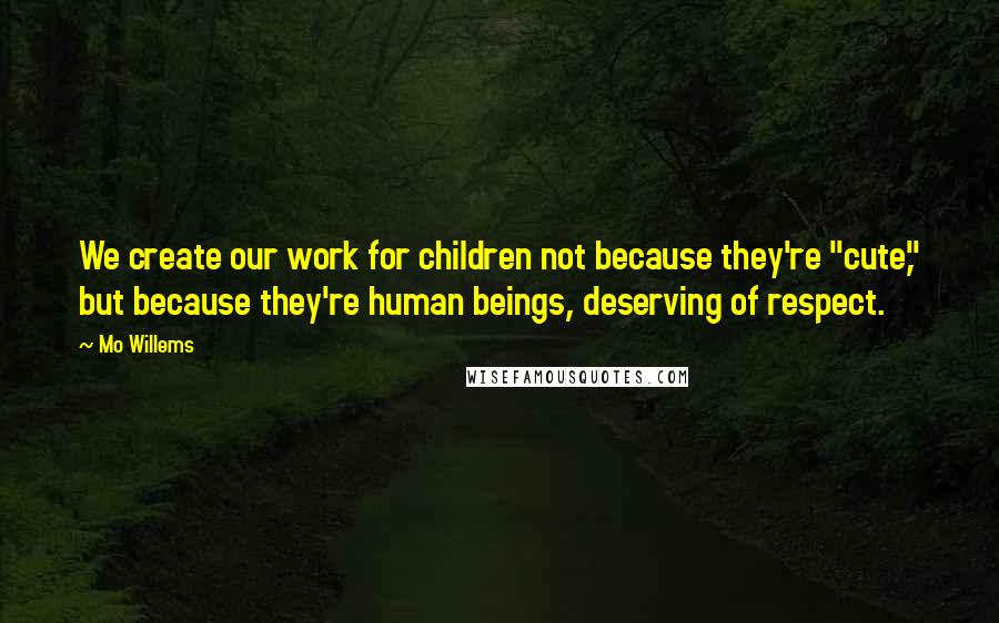 Mo Willems Quotes: We create our work for children not because they're "cute," but because they're human beings, deserving of respect.