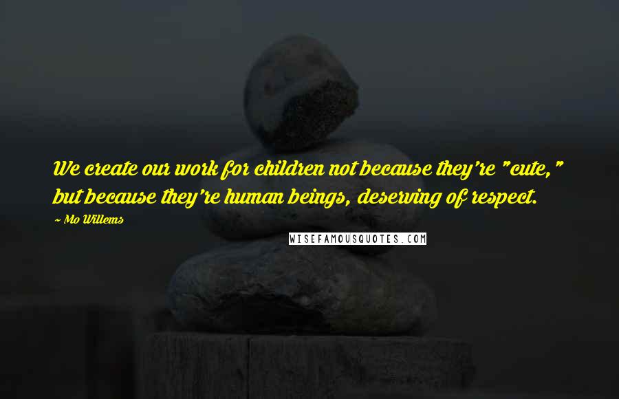 Mo Willems Quotes: We create our work for children not because they're "cute," but because they're human beings, deserving of respect.