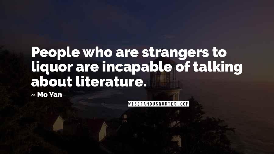 Mo Yan Quotes: People who are strangers to liquor are incapable of talking about literature.