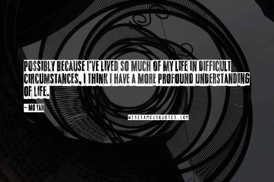 Mo Yan Quotes: Possibly because I've lived so much of my life in difficult circumstances, I think I have a more profound understanding of life.