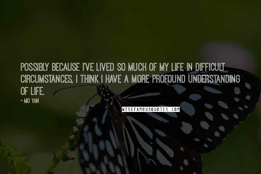 Mo Yan Quotes: Possibly because I've lived so much of my life in difficult circumstances, I think I have a more profound understanding of life.