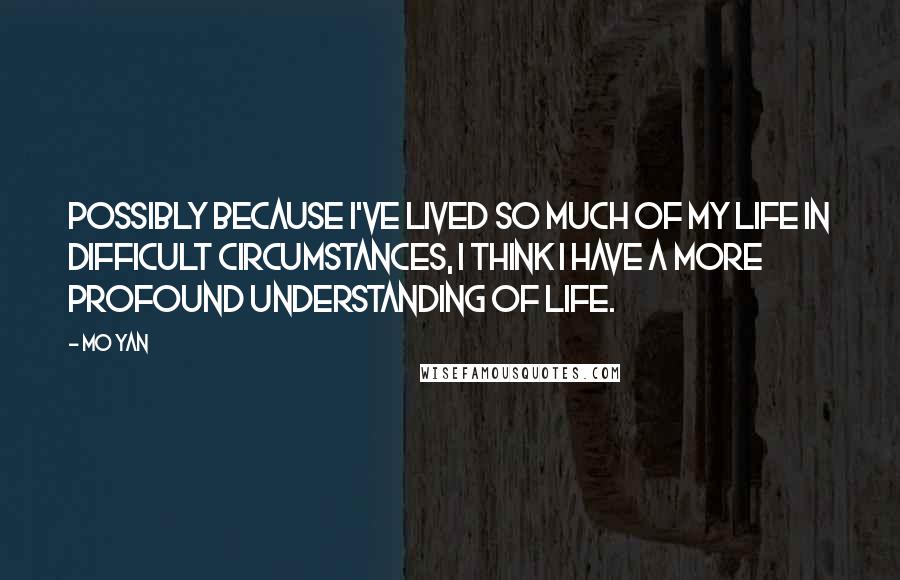 Mo Yan Quotes: Possibly because I've lived so much of my life in difficult circumstances, I think I have a more profound understanding of life.