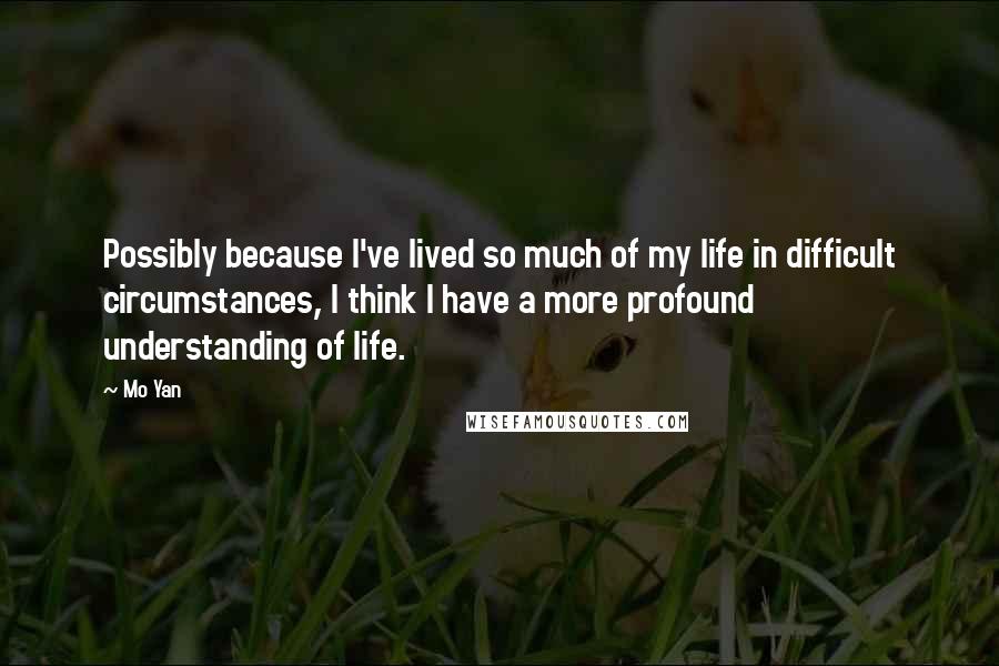 Mo Yan Quotes: Possibly because I've lived so much of my life in difficult circumstances, I think I have a more profound understanding of life.