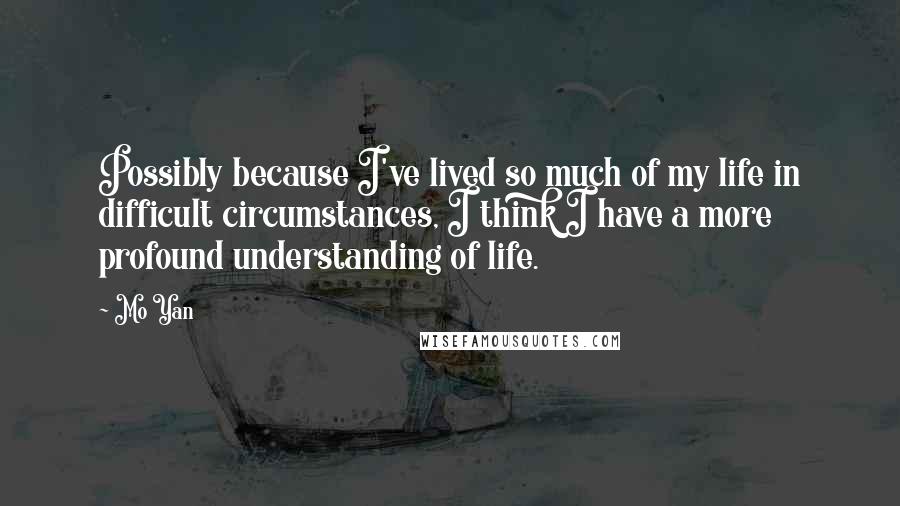 Mo Yan Quotes: Possibly because I've lived so much of my life in difficult circumstances, I think I have a more profound understanding of life.