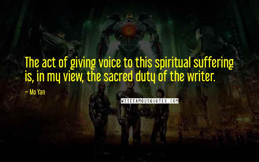 Mo Yan Quotes: The act of giving voice to this spiritual suffering is, in my view, the sacred duty of the writer.