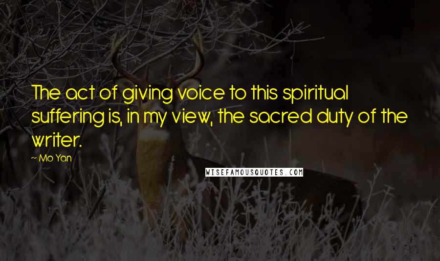 Mo Yan Quotes: The act of giving voice to this spiritual suffering is, in my view, the sacred duty of the writer.