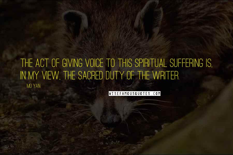 Mo Yan Quotes: The act of giving voice to this spiritual suffering is, in my view, the sacred duty of the writer.