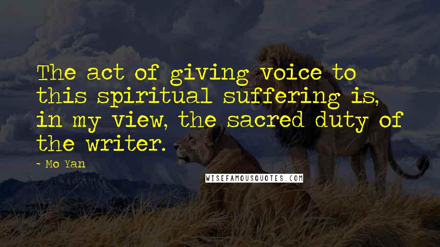 Mo Yan Quotes: The act of giving voice to this spiritual suffering is, in my view, the sacred duty of the writer.