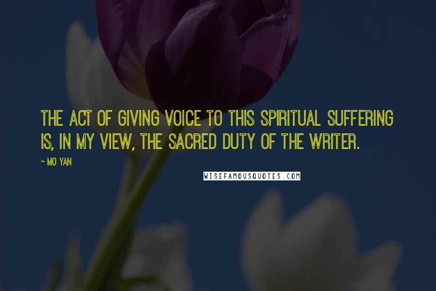 Mo Yan Quotes: The act of giving voice to this spiritual suffering is, in my view, the sacred duty of the writer.