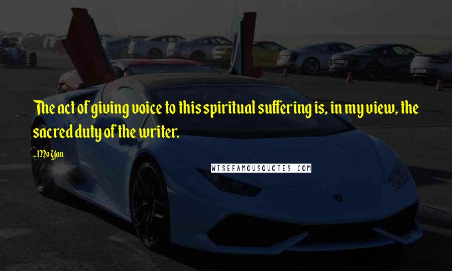 Mo Yan Quotes: The act of giving voice to this spiritual suffering is, in my view, the sacred duty of the writer.