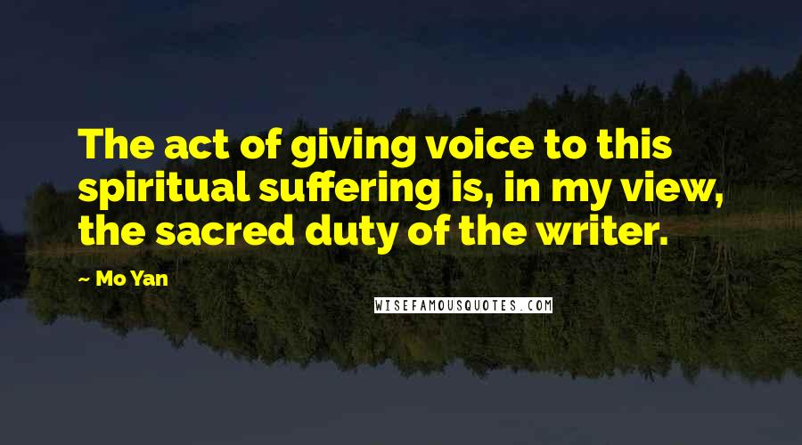 Mo Yan Quotes: The act of giving voice to this spiritual suffering is, in my view, the sacred duty of the writer.