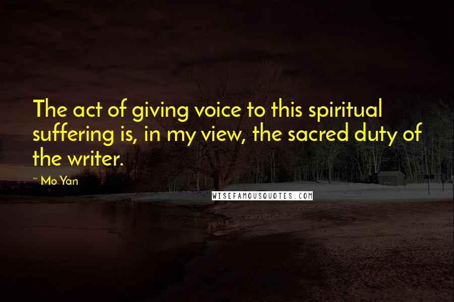 Mo Yan Quotes: The act of giving voice to this spiritual suffering is, in my view, the sacred duty of the writer.