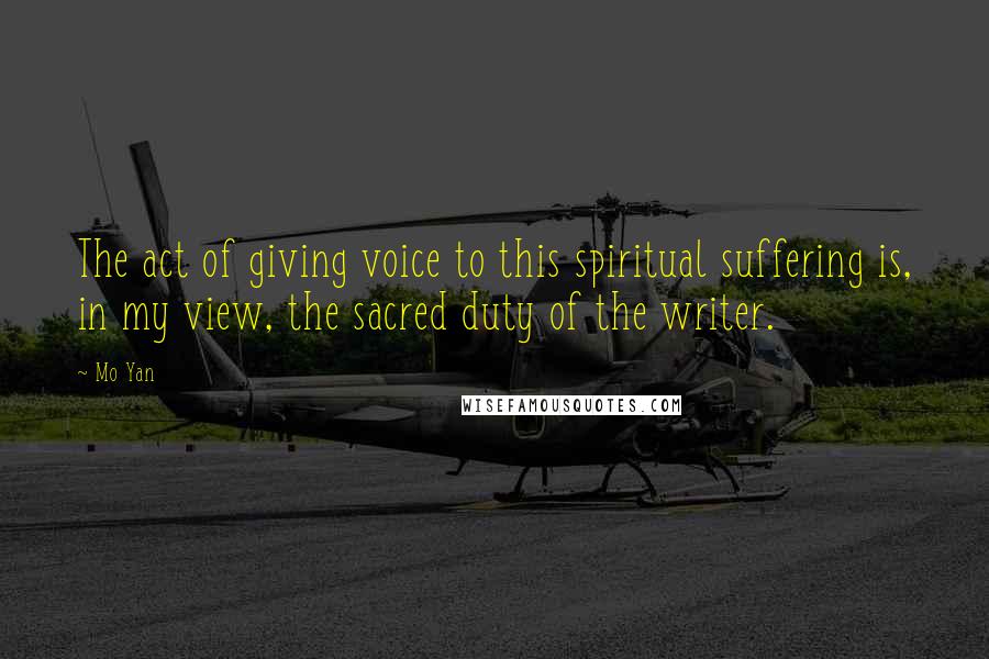 Mo Yan Quotes: The act of giving voice to this spiritual suffering is, in my view, the sacred duty of the writer.