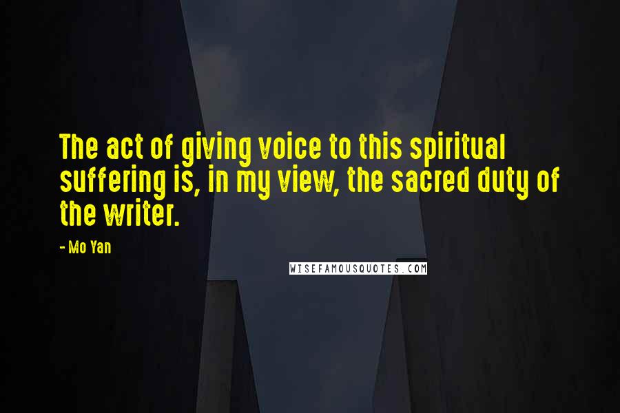 Mo Yan Quotes: The act of giving voice to this spiritual suffering is, in my view, the sacred duty of the writer.