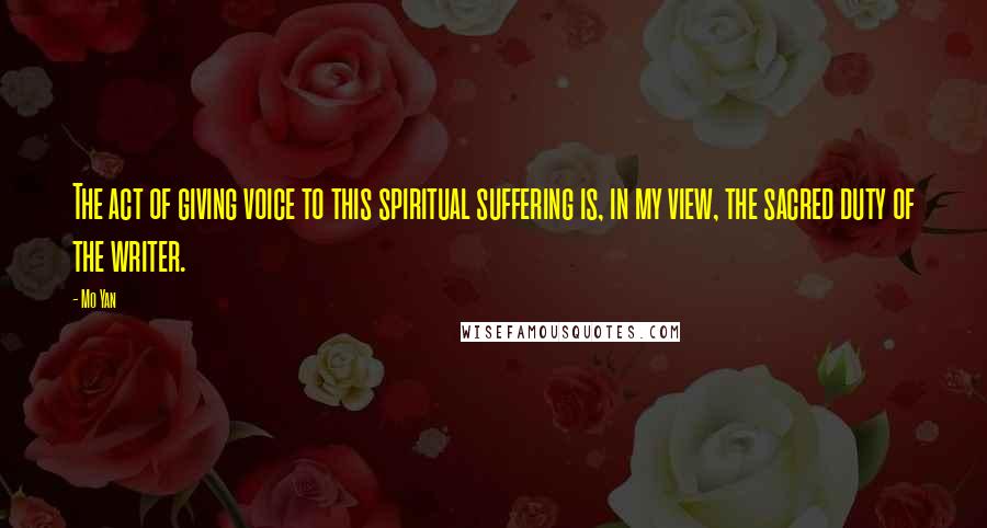 Mo Yan Quotes: The act of giving voice to this spiritual suffering is, in my view, the sacred duty of the writer.