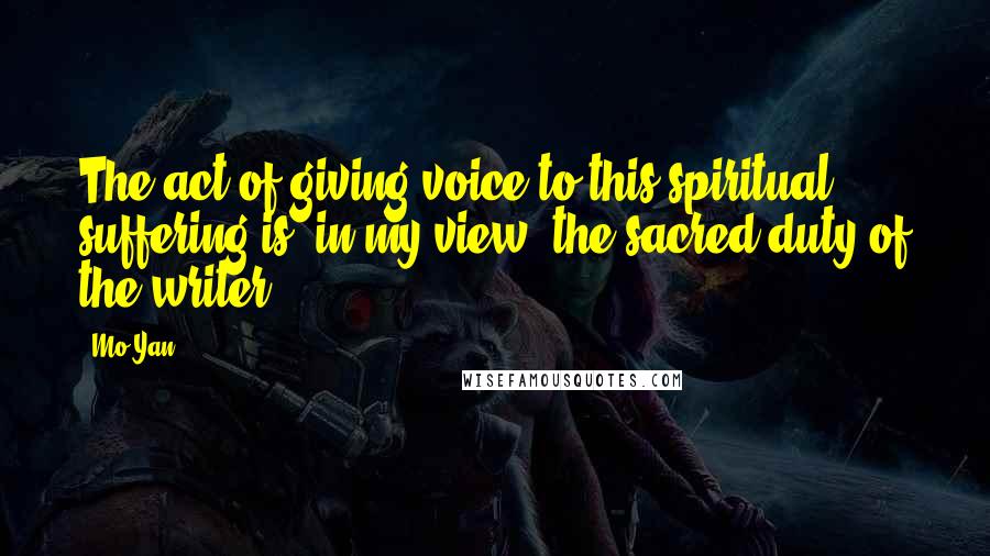 Mo Yan Quotes: The act of giving voice to this spiritual suffering is, in my view, the sacred duty of the writer.