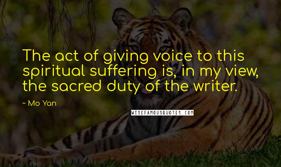 Mo Yan Quotes: The act of giving voice to this spiritual suffering is, in my view, the sacred duty of the writer.