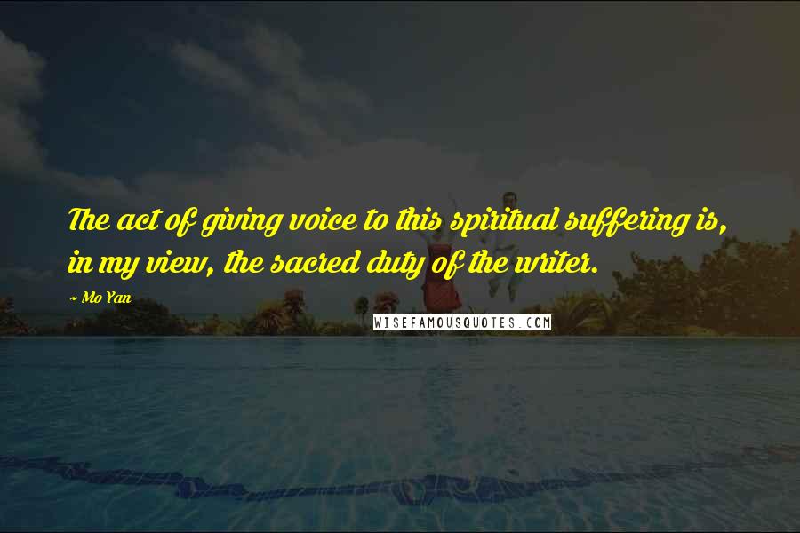 Mo Yan Quotes: The act of giving voice to this spiritual suffering is, in my view, the sacred duty of the writer.