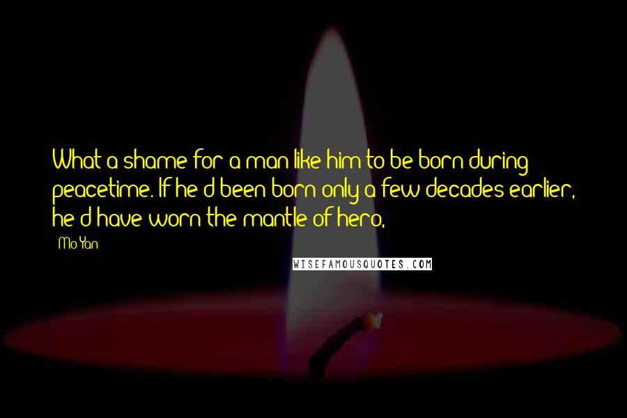 Mo Yan Quotes: What a shame for a man like him to be born during peacetime. If he'd been born only a few decades earlier, he'd have worn the mantle of hero,