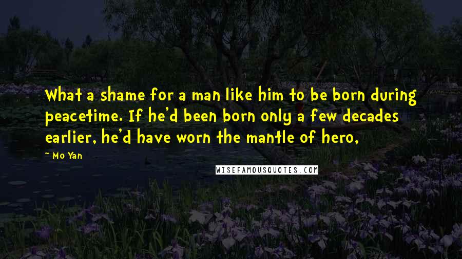 Mo Yan Quotes: What a shame for a man like him to be born during peacetime. If he'd been born only a few decades earlier, he'd have worn the mantle of hero,