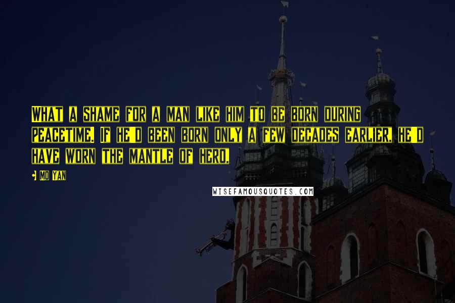Mo Yan Quotes: What a shame for a man like him to be born during peacetime. If he'd been born only a few decades earlier, he'd have worn the mantle of hero,