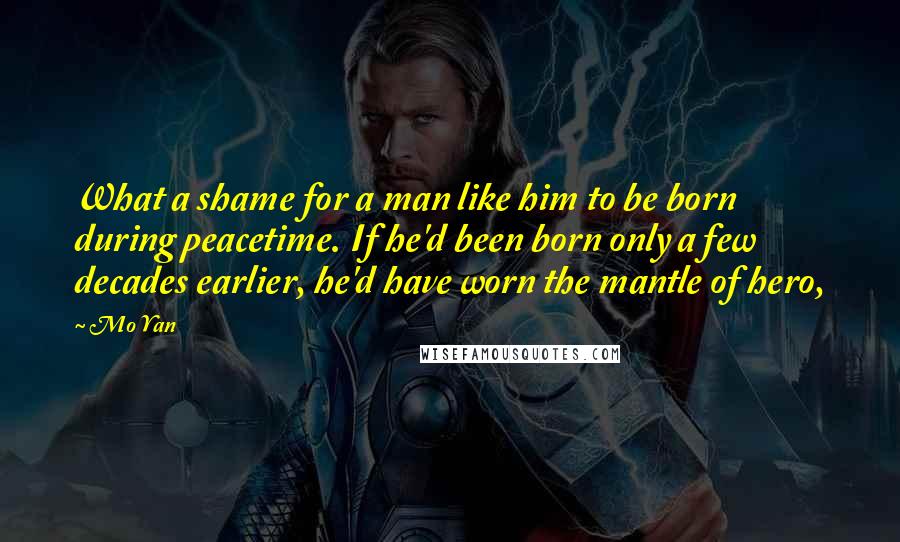 Mo Yan Quotes: What a shame for a man like him to be born during peacetime. If he'd been born only a few decades earlier, he'd have worn the mantle of hero,