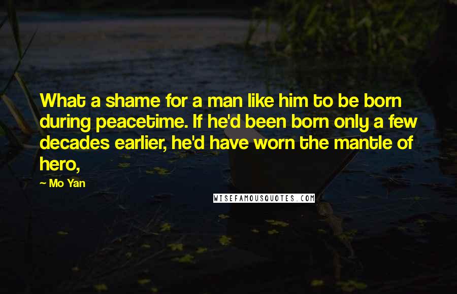 Mo Yan Quotes: What a shame for a man like him to be born during peacetime. If he'd been born only a few decades earlier, he'd have worn the mantle of hero,