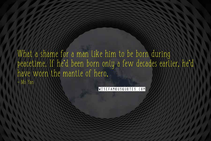 Mo Yan Quotes: What a shame for a man like him to be born during peacetime. If he'd been born only a few decades earlier, he'd have worn the mantle of hero,