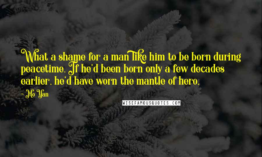 Mo Yan Quotes: What a shame for a man like him to be born during peacetime. If he'd been born only a few decades earlier, he'd have worn the mantle of hero,