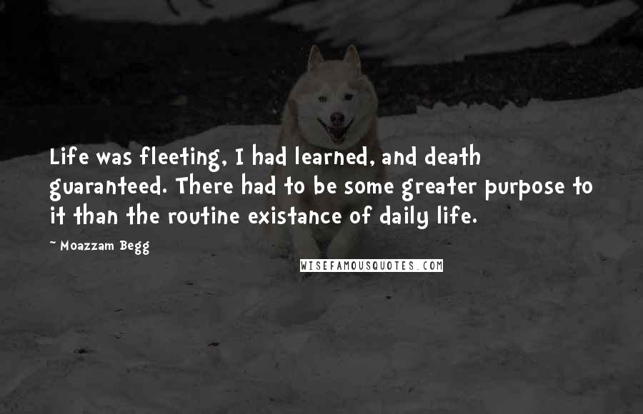 Moazzam Begg Quotes: Life was fleeting, I had learned, and death guaranteed. There had to be some greater purpose to it than the routine existance of daily life.