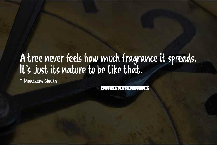 Moazzam Shaikh Quotes: A tree never feels how much fragrance it spreads. It's just its nature to be like that.