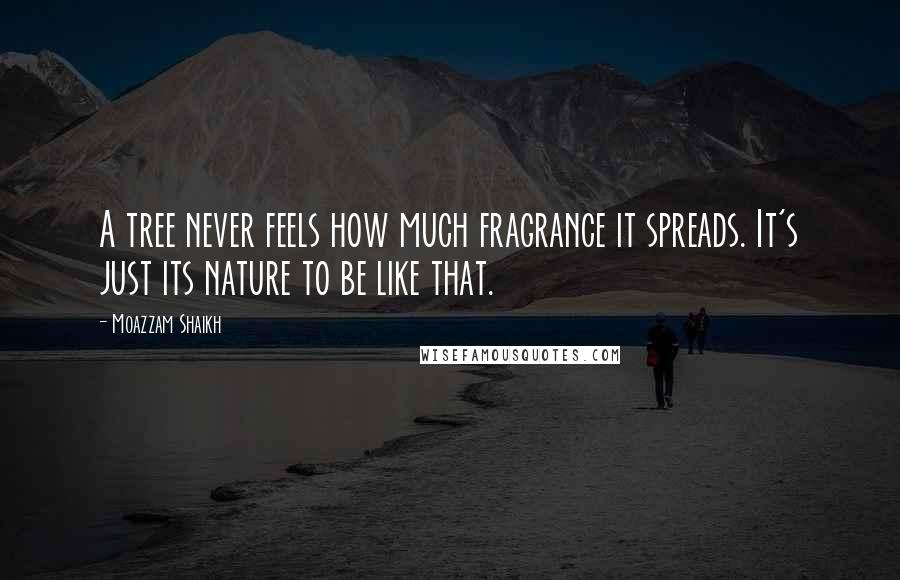 Moazzam Shaikh Quotes: A tree never feels how much fragrance it spreads. It's just its nature to be like that.