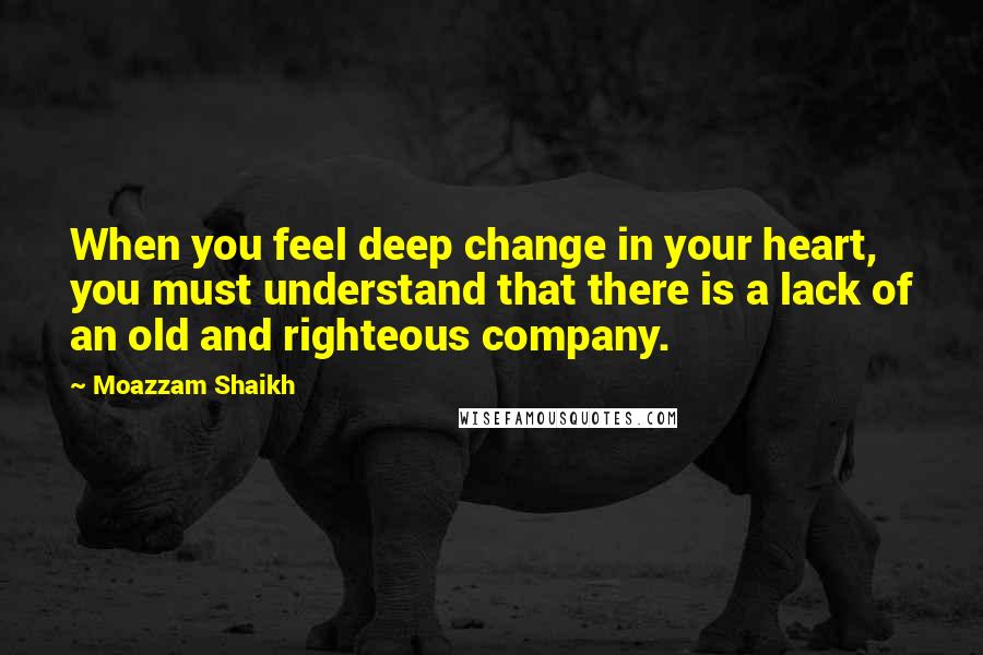 Moazzam Shaikh Quotes: When you feel deep change in your heart, you must understand that there is a lack of an old and righteous company.