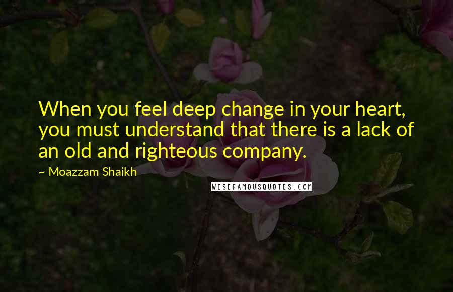 Moazzam Shaikh Quotes: When you feel deep change in your heart, you must understand that there is a lack of an old and righteous company.