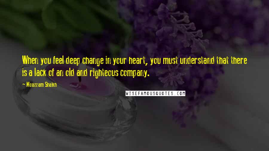Moazzam Shaikh Quotes: When you feel deep change in your heart, you must understand that there is a lack of an old and righteous company.