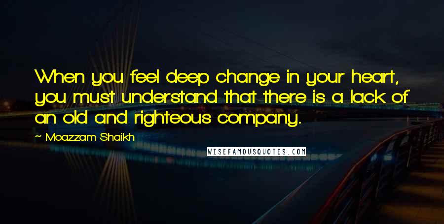 Moazzam Shaikh Quotes: When you feel deep change in your heart, you must understand that there is a lack of an old and righteous company.