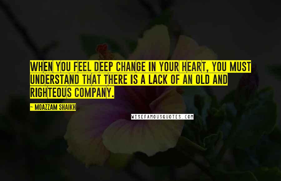 Moazzam Shaikh Quotes: When you feel deep change in your heart, you must understand that there is a lack of an old and righteous company.