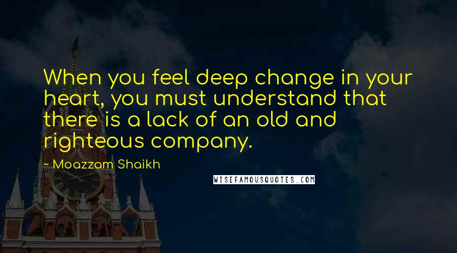 Moazzam Shaikh Quotes: When you feel deep change in your heart, you must understand that there is a lack of an old and righteous company.
