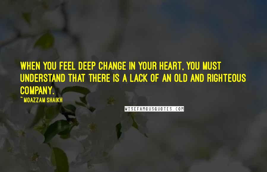 Moazzam Shaikh Quotes: When you feel deep change in your heart, you must understand that there is a lack of an old and righteous company.