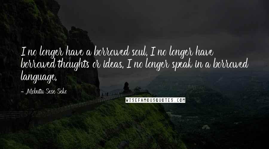 Mobutu Sese Seko Quotes: I no longer have a borrowed soul. I no longer have borrowed thoughts or ideas. I no longer speak in a borrowed language.